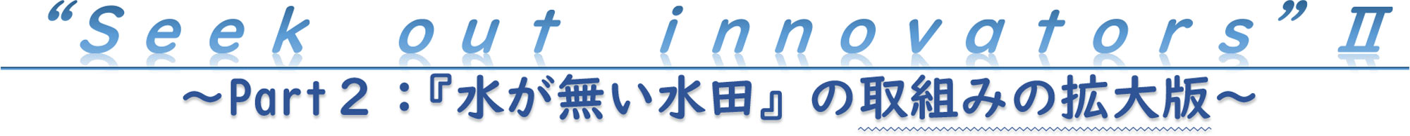 “Ｓｅｅｋ　ｏｕｔ　ｉｎｎｏｖａｔｏｒｓ”Ⅱ～Part２：『水が無い水田』の取組みの拡大版～